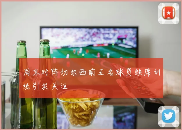 周末对阵切尔西前五名球员缺席训练引发关注