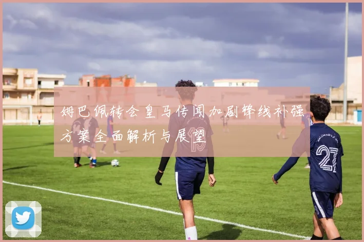 姆巴佩转会皇马传闻加剧锋线补强方案全面解析与展望