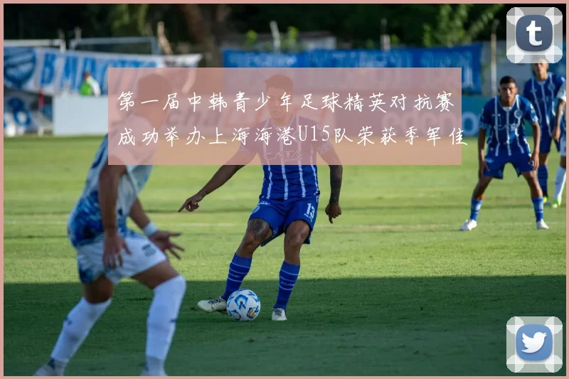 第一届中韩青少年足球精英对抗赛成功举办上海海港U15队荣获季军佳绩