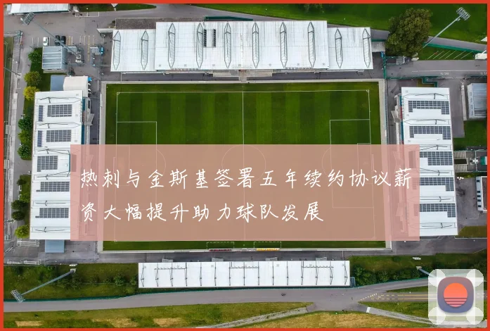 热刺与金斯基签署五年续约协议薪资大幅提升助力球队发展