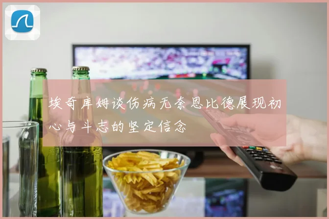 埃奇库姆谈伤病无奈恩比德展现初心与斗志的坚定信念