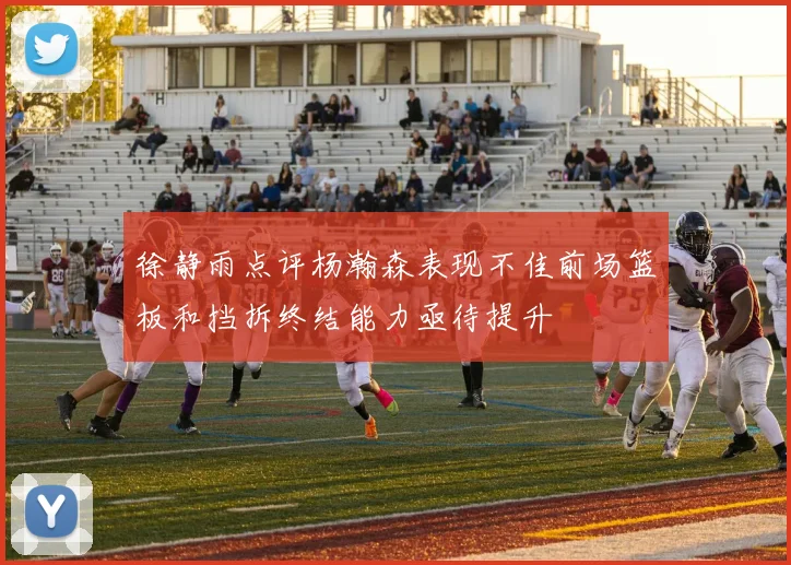 徐静雨点评杨瀚森表现不佳前场篮板和挡拆终结能力亟待提升