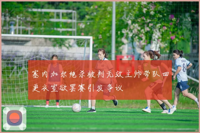 塞内加尔绝杀被判无效主帅带队回更衣室欲罢赛引发争议