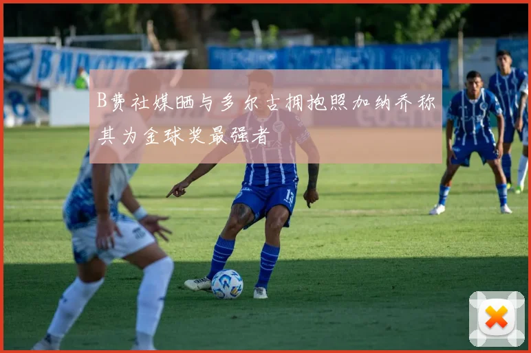 B费社媒晒与多尔古拥抱照加纳乔称其为金球奖最强者