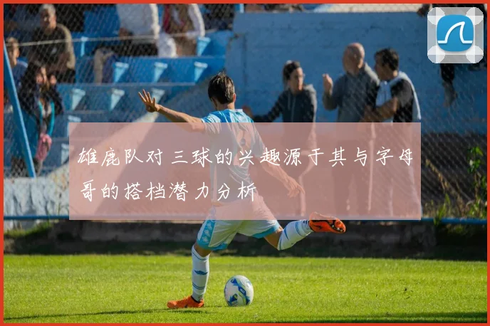 雄鹿队对三球的兴趣源于其与字母哥的搭档潜力分析