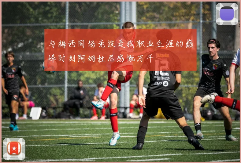 与梅西同场竞技是我职业生涯的巅峰时刻阿姆杜尼感慨万千