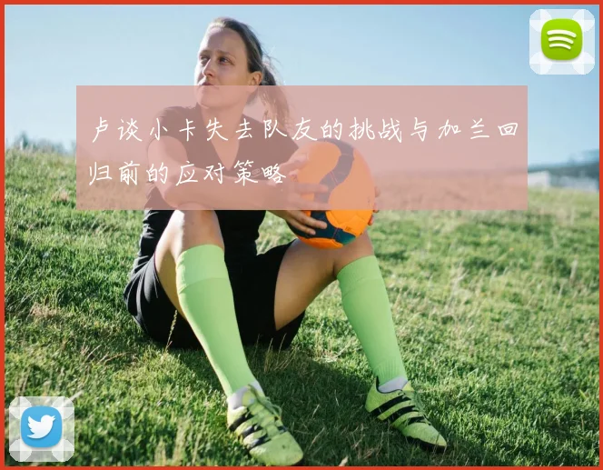 卢谈小卡失去队友的挑战与加兰回归前的应对策略