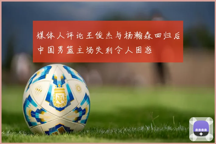 媒体人评论王俊杰与杨瀚森回归后中国男篮主场失利令人困惑