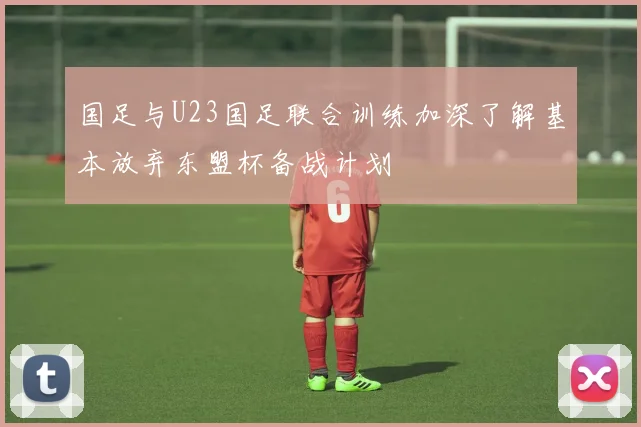 国足与U23国足联合训练加深了解基本放弃东盟杯备战计划
