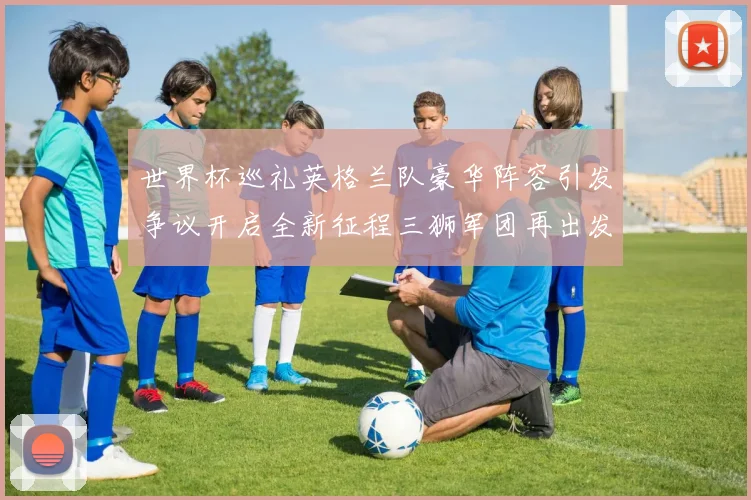 世界杯巡礼英格兰队豪华阵容引发争议开启全新征程三狮军团再出发