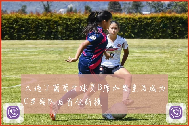 久违了葡萄牙球员B席加盟皇马成为C罗离队后首位新援