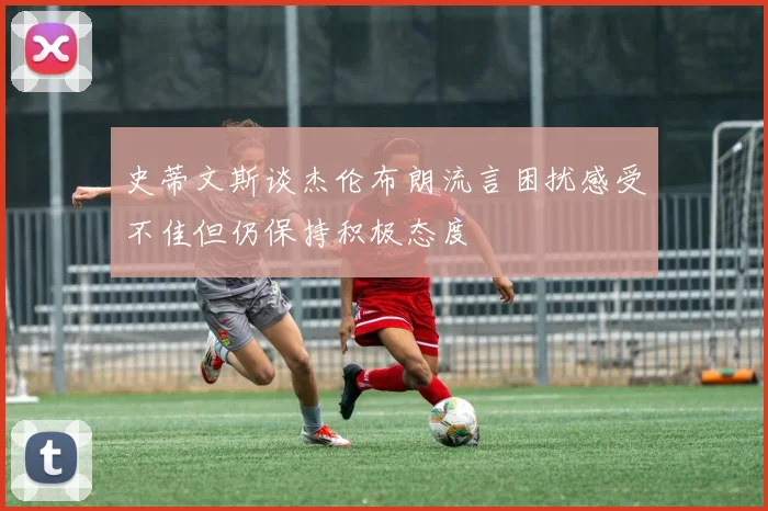 史蒂文斯谈杰伦布朗流言困扰感受不佳但仍保持积极态度