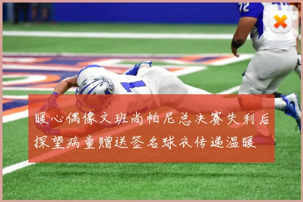 暖心偶像文班尚帕尼总决赛失利后探望病童赠送签名球衣传递温暖