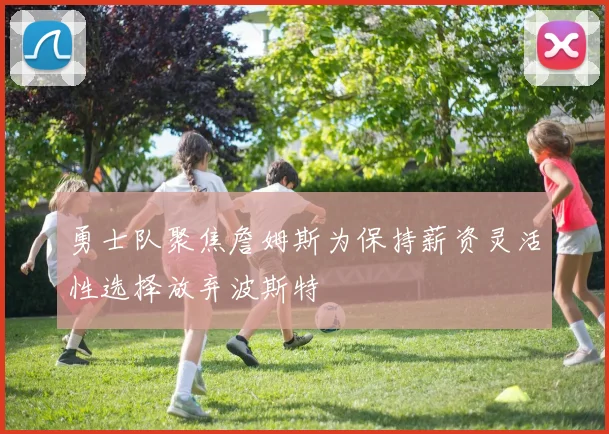 勇士队聚焦詹姆斯为保持薪资灵活性选择放弃波斯特