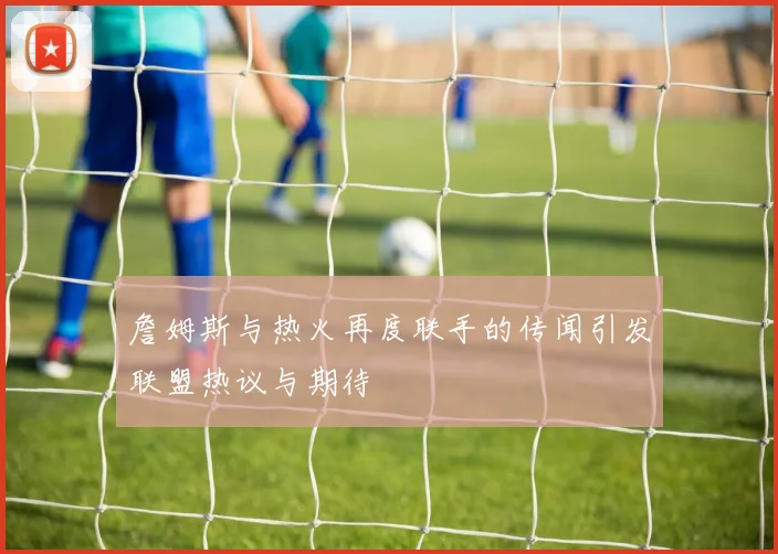 詹姆斯与热火再度联手的传闻引发联盟热议与期待