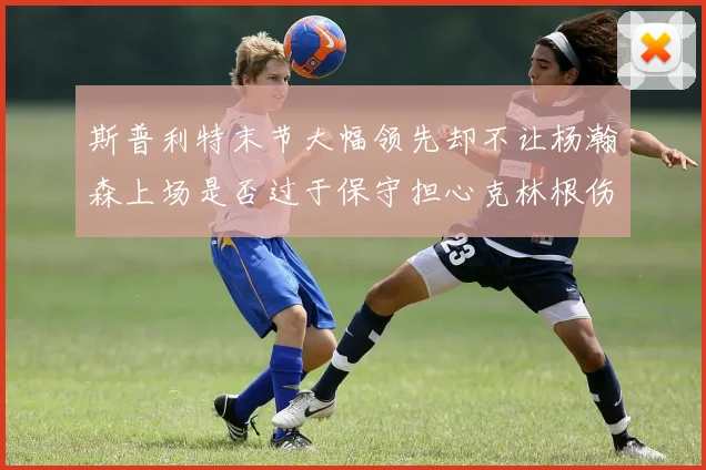 斯普利特末节大幅领先却不让杨瀚森上场是否过于保守担心克林根伤情吗