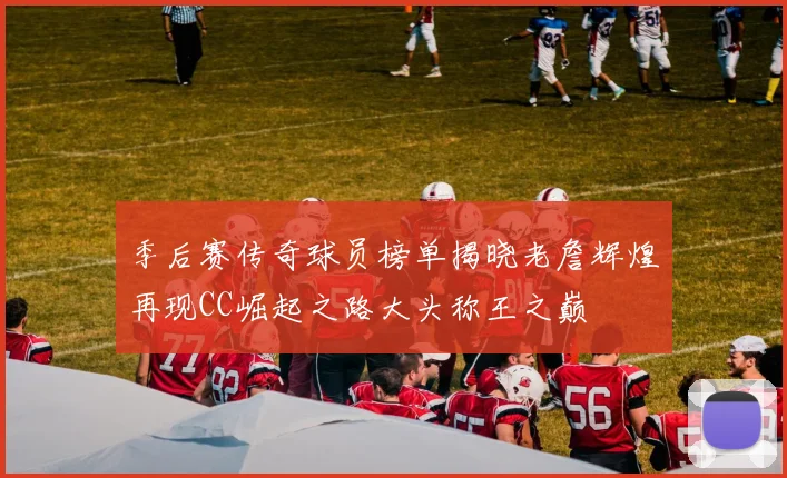 季后赛传奇球员榜单揭晓老詹辉煌再现CC崛起之路大头称王之巅