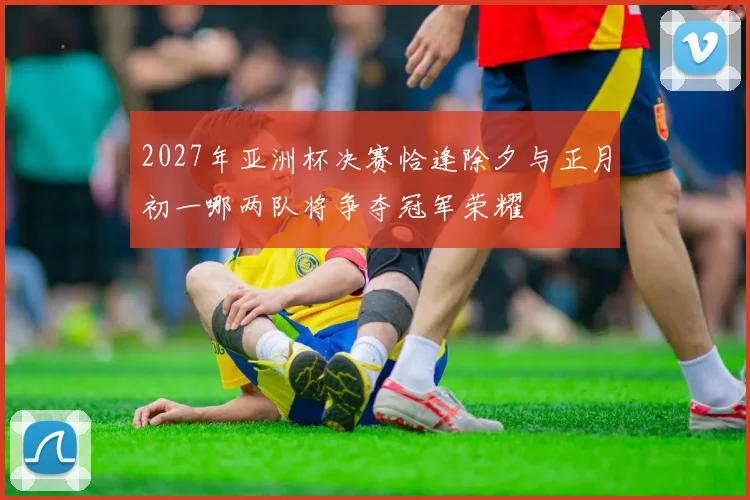 2027年亚洲杯决赛恰逢除夕与正月初一哪两队将争夺冠军荣耀
