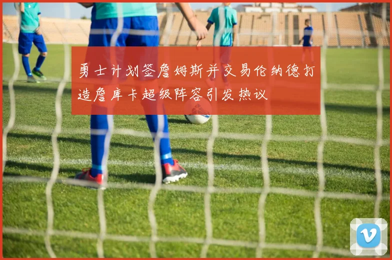 勇士计划签詹姆斯并交易伦纳德打造詹库卡超级阵容引发热议
