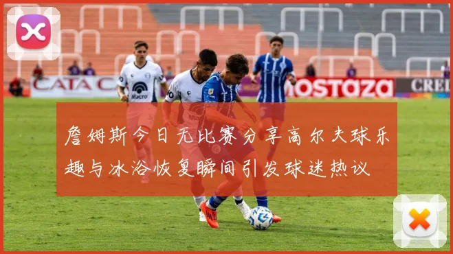 詹姆斯今日无比赛分享高尔夫球乐趣与冰浴恢复瞬间引发球迷热议