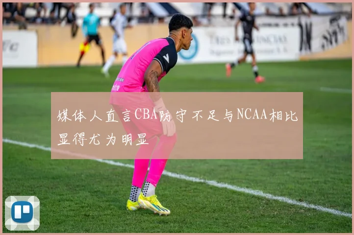 媒体人直言CBA防守不足与NCAA相比显得尤为明显
