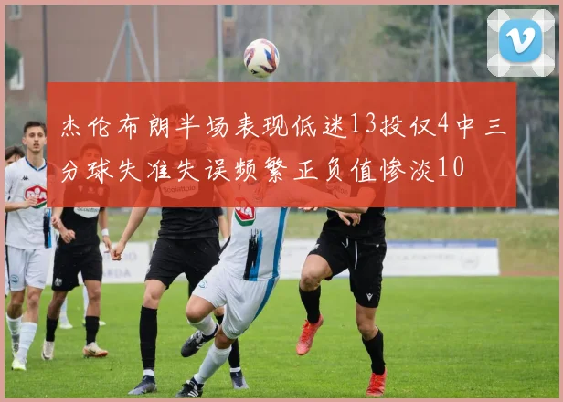 杰伦布朗半场表现低迷13投仅4中三分球失准失误频繁正负值惨淡10