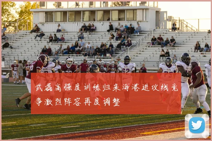 武磊高强度训练归来海港进攻线竞争激烈阵容再度调整