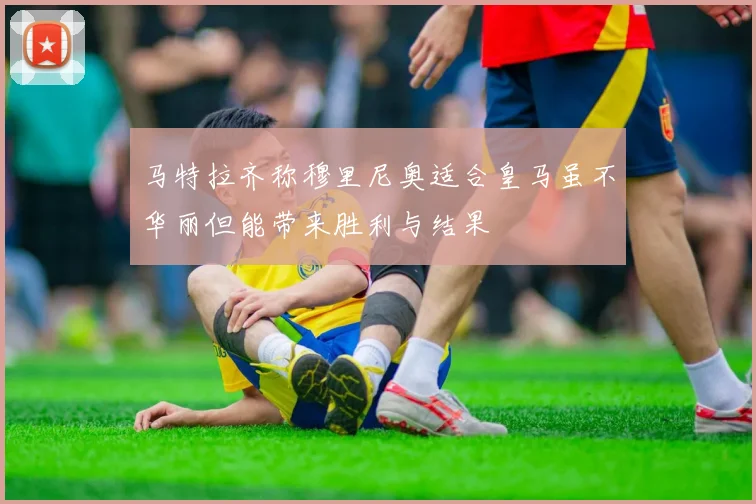 马特拉齐称穆里尼奥适合皇马虽不华丽但能带来胜利与结果