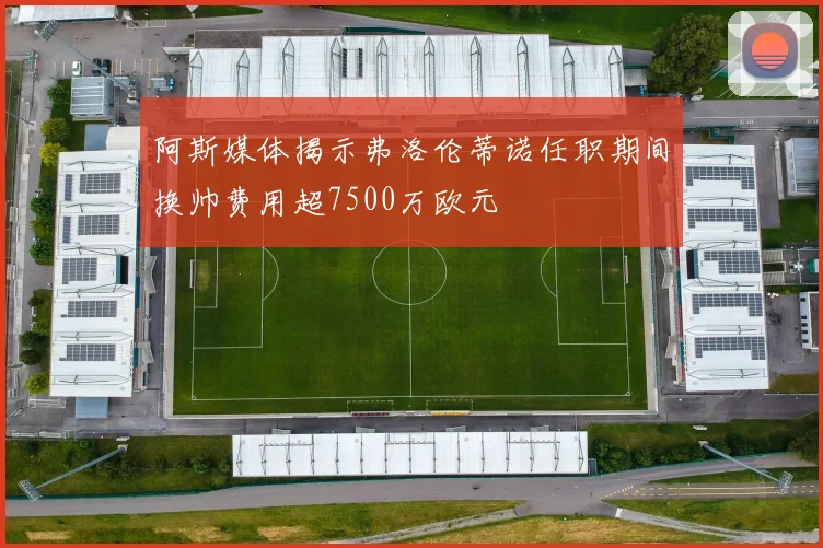 阿斯媒体揭示弗洛伦蒂诺任职期间换帅费用超7500万欧元