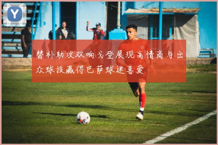 替补助攻双响戈登展现高情商与出众球技赢得巴萨球迷喜爱