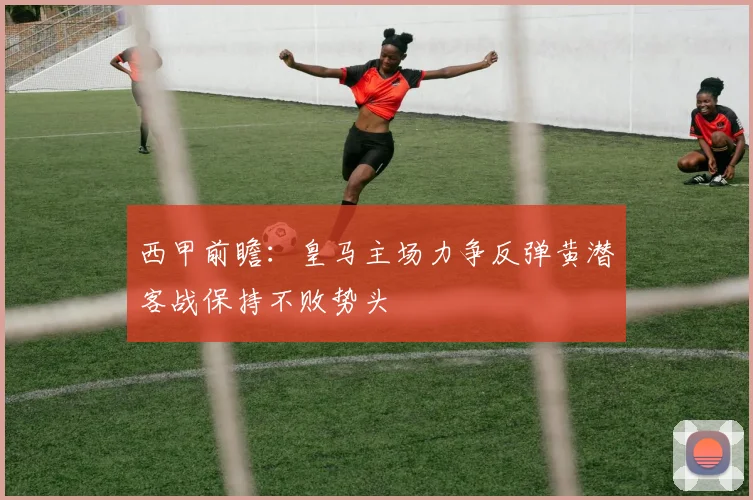 西甲前瞻：皇马主场力争反弹黄潜客战保持不败势头