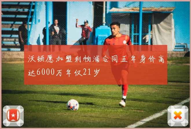 沃顿愿加盟利物浦合同五年身价高达6000万年仅21岁