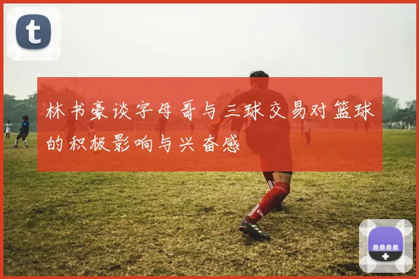 林书豪谈字母哥与三球交易对篮球的积极影响与兴奋感